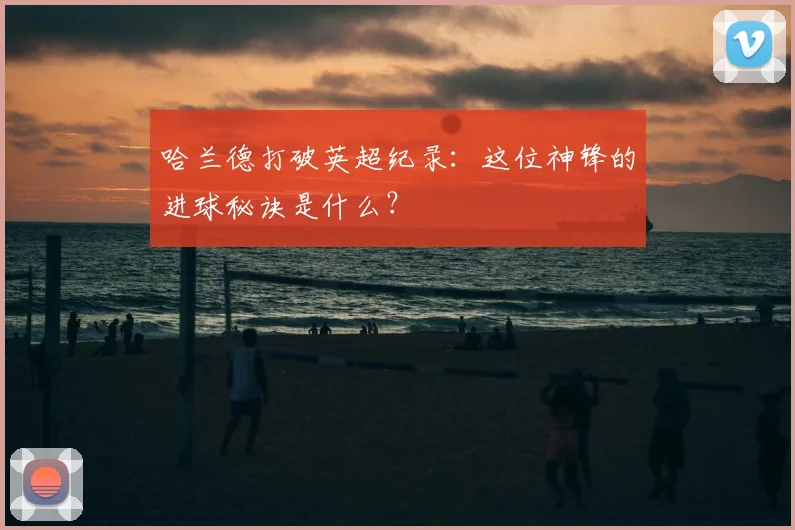 哈兰德打破英超纪录：这位神锋的进球秘诀是什么？