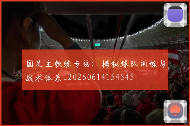 国足主教练专访：揭秘球队训练与战术体系_20260614154545