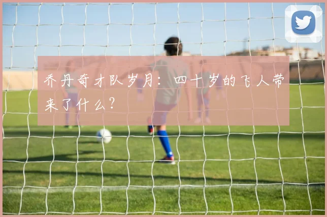 乔丹奇才队岁月：四十岁的飞人带来了什么？