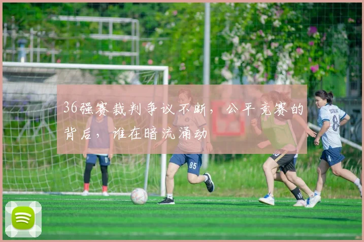 36强赛裁判争议不断，公平竞赛的背后，谁在暗流涌动