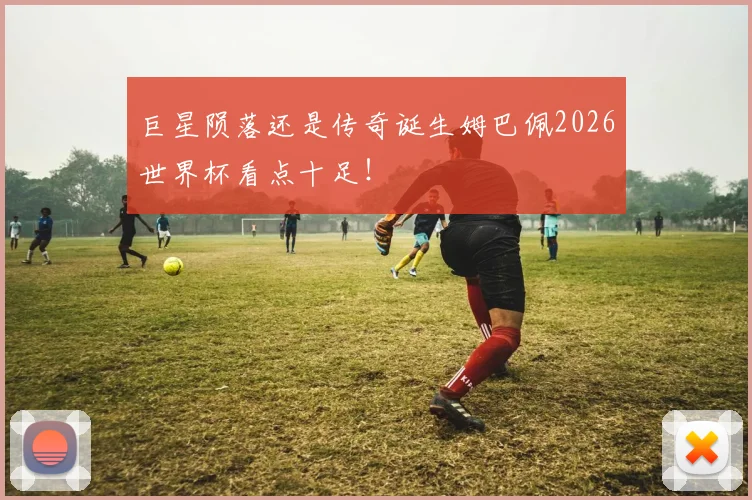 巨星陨落还是传奇诞生姆巴佩2026世界杯看点十足!