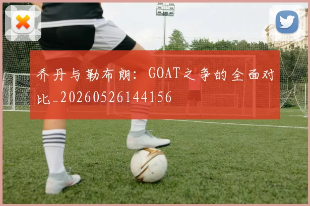 乔丹与勒布朗：GOAT之争的全面对比_20260526144156