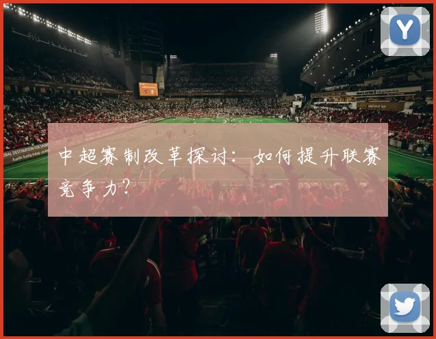 中超赛制改革探讨:如何提升联赛竞争力?