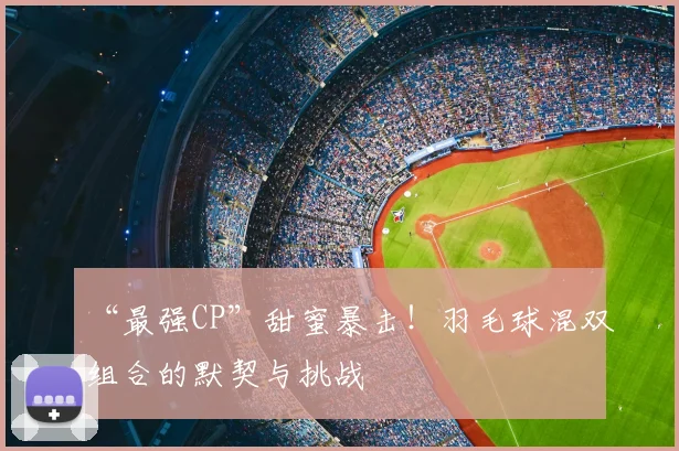 “最强CP”甜蜜暴击!羽毛球混双组合的默契与挑战