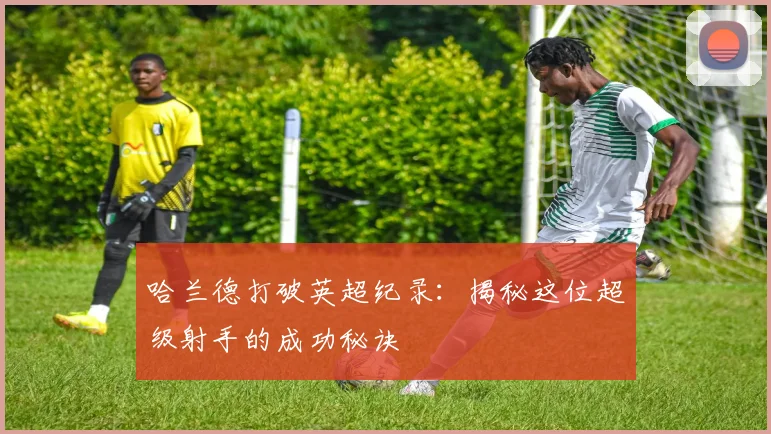 哈兰德打破英超纪录：揭秘这位超级射手的成功秘诀