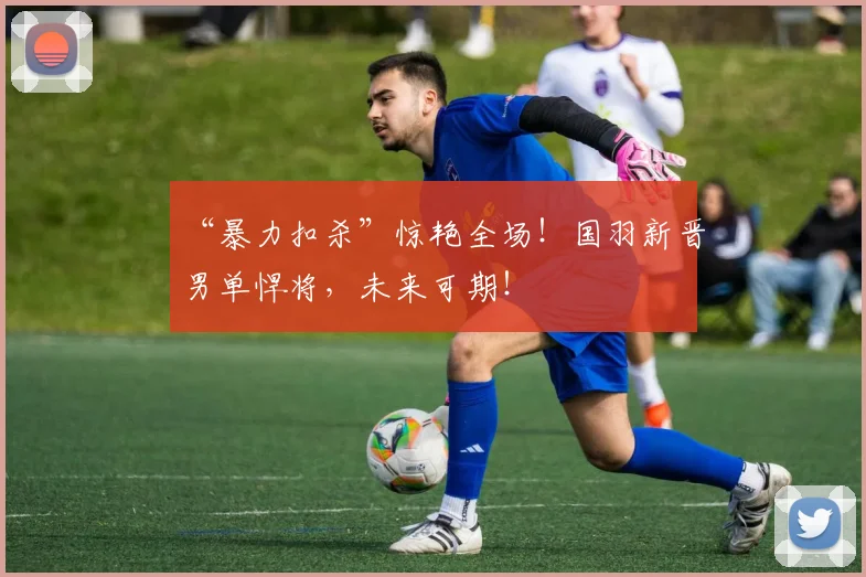 “暴力扣杀”惊艳全场!国羽新晋男单悍将,未来可期!