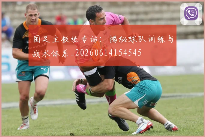 国足主教练专访：揭秘球队训练与战术体系_20260614154545
