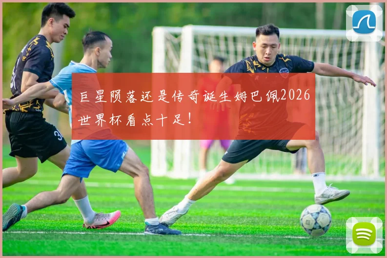 巨星陨落还是传奇诞生姆巴佩2026世界杯看点十足!