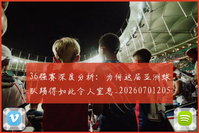 36强赛深度分析：为何这届亚洲球队踢得如此令人窒息_20260701205050