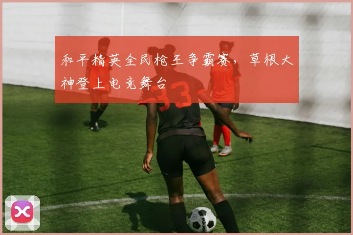 和平精英全民枪王争霸赛，草根大神登上电竞舞台