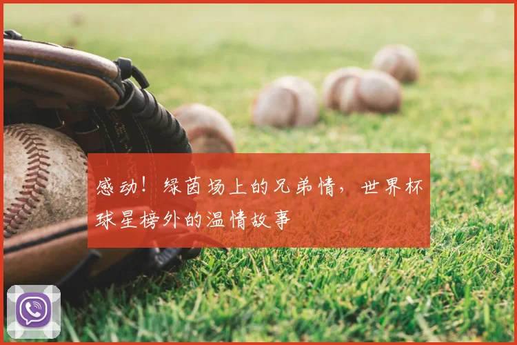 感动!绿茵场上的兄弟情,世界杯球星榜外的温情故事