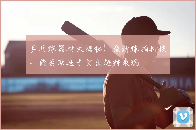 乒乓球器材大揭秘!最新球拍科技,能否助选手打出超神表现