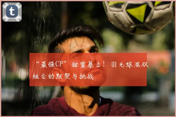 “最强CP”甜蜜暴击!羽毛球混双组合的默契与挑战