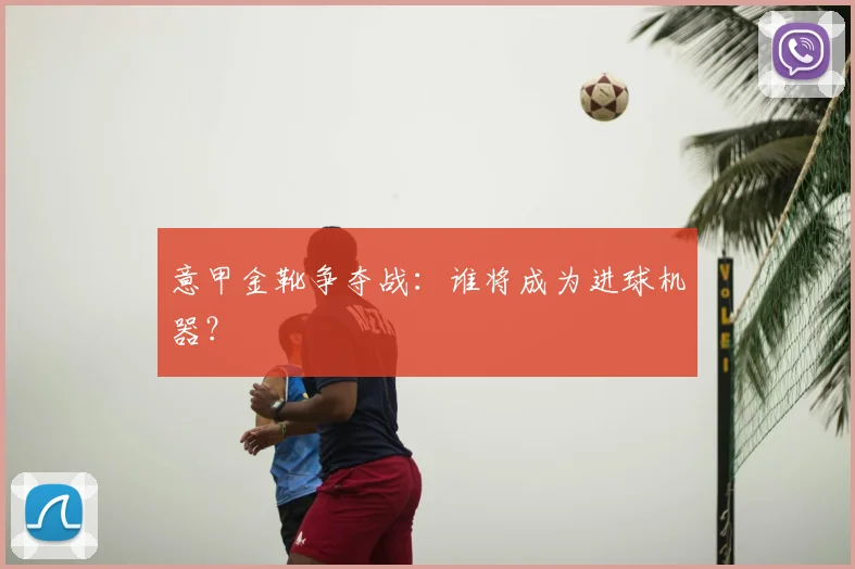 意甲金靴争夺战：谁将成为进球机器？