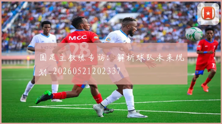 国足主教练专访：解析球队未来规划_20260521202337