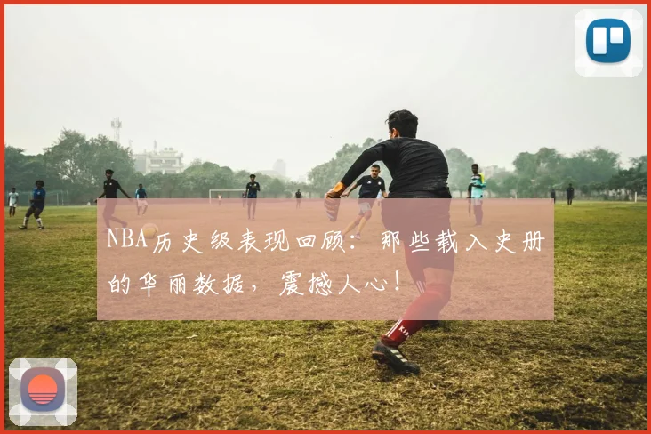 NBA历史级表现回顾：那些载入史册的华丽数据，震撼人心！