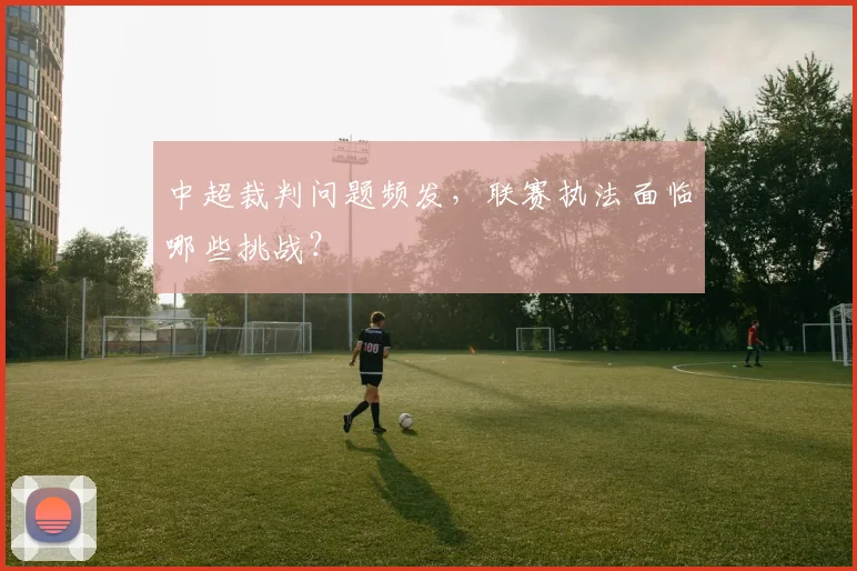 中超裁判问题频发，联赛执法面临哪些挑战？
