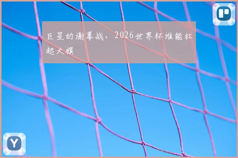 巨星的谢幕战，2026世界杯谁能扛起大旗
