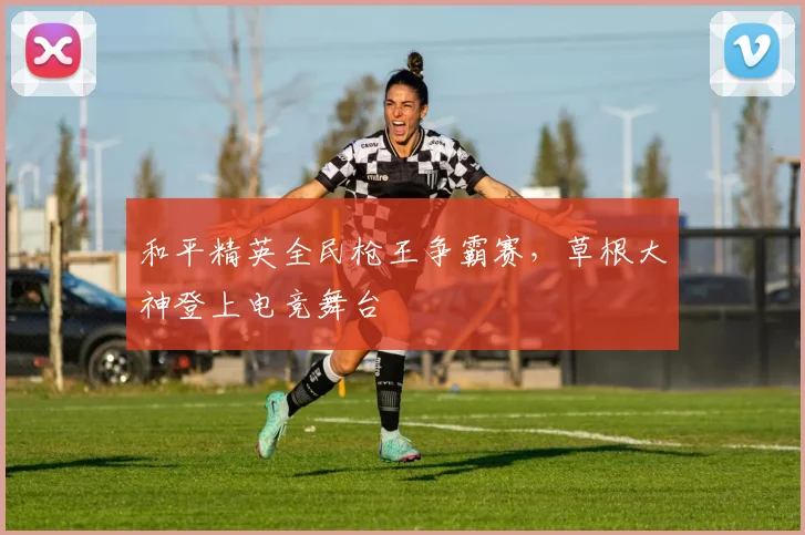 和平精英全民枪王争霸赛，草根大神登上电竞舞台