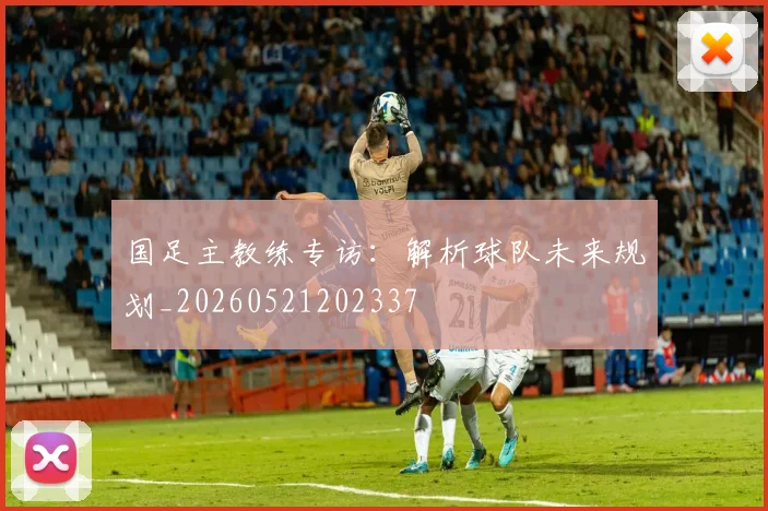 国足主教练专访：解析球队未来规划_20260521202337