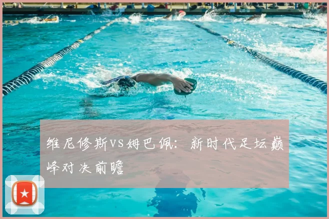 维尼修斯vs姆巴佩：新时代足坛巅峰对决前瞻