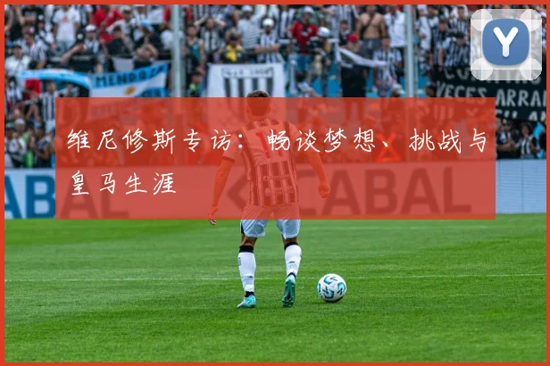 维尼修斯专访：畅谈梦想、挑战与皇马生涯