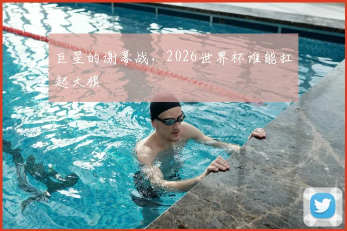 巨星的谢幕战，2026世界杯谁能扛起大旗