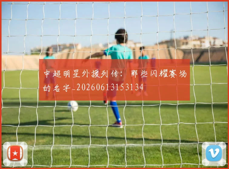 中超明星外援列传：那些闪耀赛场的名字_20260613153134